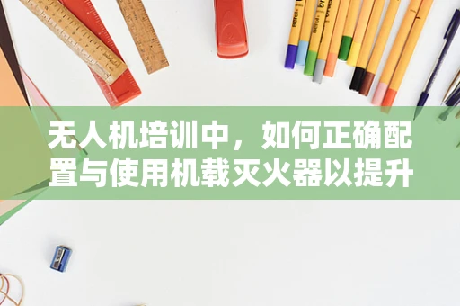 无人机培训中，如何正确配置与使用机载灭火器以提升应急响应能力？