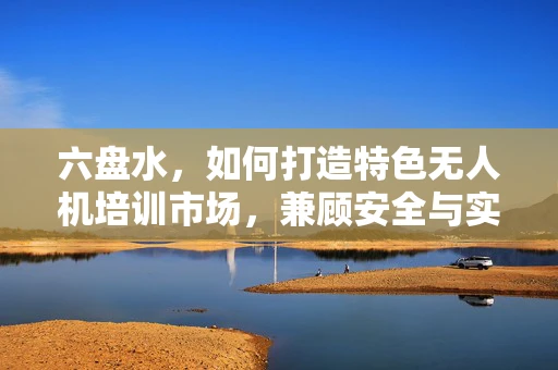 六盘水，如何打造特色无人机培训市场，兼顾安全与实战？