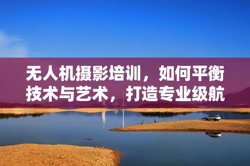 无人机摄影培训，如何平衡技术与艺术，打造专业级航拍摄影作品？