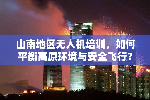 山南地区无人机培训，如何平衡高原环境与安全飞行？