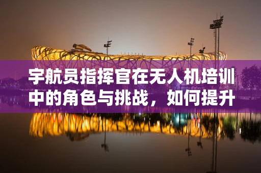 宇航员指挥官在无人机培训中的角色与挑战，如何提升团队协作与决策能力？