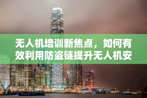 无人机培训新焦点，如何有效利用防盗链提升无人机安全？