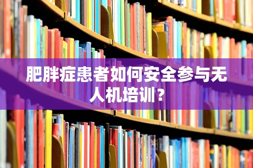 肥胖症患者如何安全参与无人机培训？