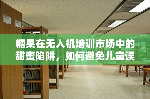 糖果在无人机培训市场中的甜蜜陷阱，如何避免儿童误食？