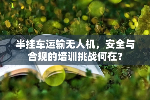 半挂车运输无人机，安全与合规的培训挑战何在？