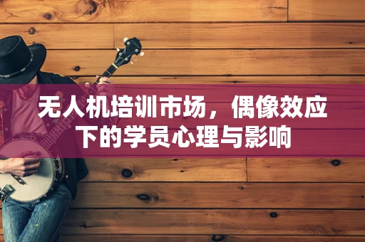 无人机培训市场，偶像效应下的学员心理与影响