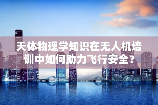 天体物理学知识在无人机培训中如何助力飞行安全？