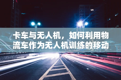 卡车与无人机，如何利用物流车作为无人机训练的移动靶标？