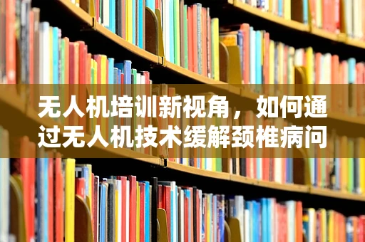 无人机培训新视角，如何通过无人机技术缓解颈椎病问题？