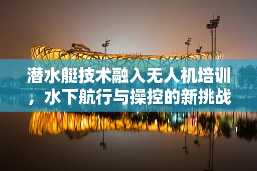 潜水艇技术融入无人机培训，水下航行与操控的新挑战？