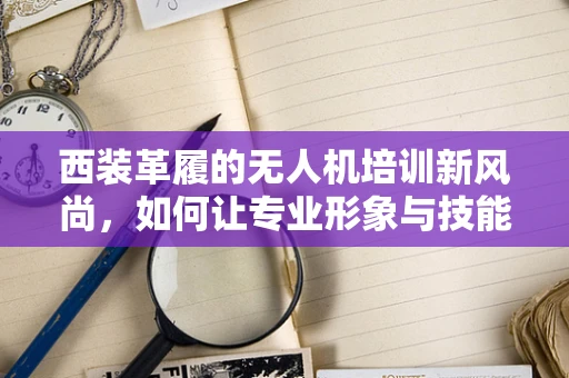 西装革履的无人机培训新风尚，如何让专业形象与技能并重？