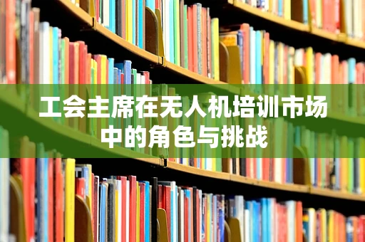 工会主席在无人机培训市场中的角色与挑战
