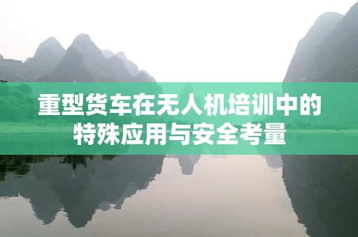 重型货车在无人机培训中的特殊应用与安全考量