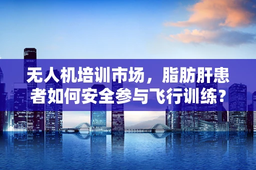无人机培训市场，脂肪肝患者如何安全参与飞行训练？