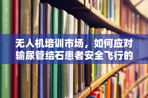 无人机培训市场，如何应对输尿管结石患者安全飞行的挑战？