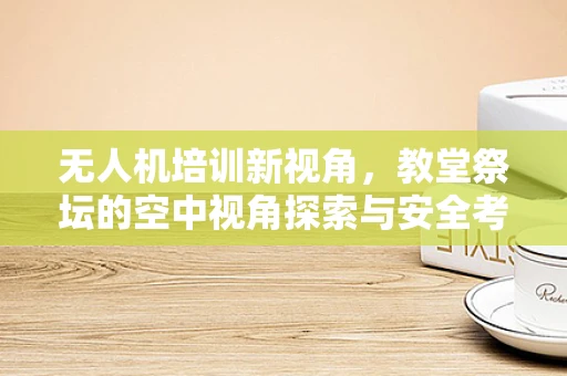 无人机培训新视角，教堂祭坛的空中视角探索与安全考量