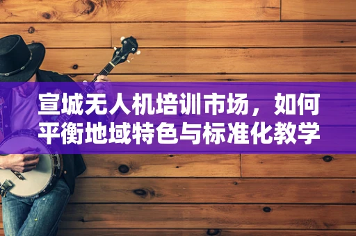 宣城无人机培训市场，如何平衡地域特色与标准化教学？