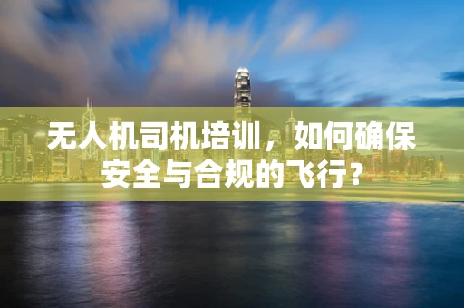 无人机司机培训，如何确保安全与合规的飞行？