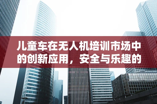 儿童车在无人机培训市场中的创新应用，安全与乐趣的完美结合？