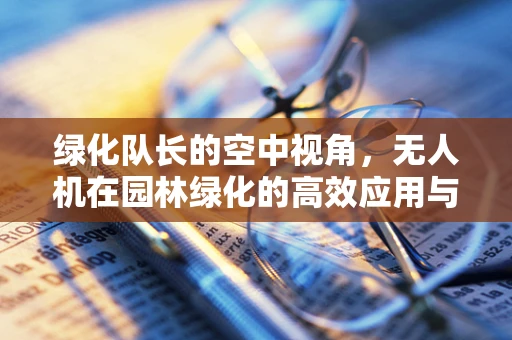绿化队长的空中视角，无人机在园林绿化的高效应用与培训挑战