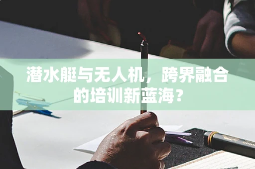 潜水艇与无人机，跨界融合的培训新蓝海？