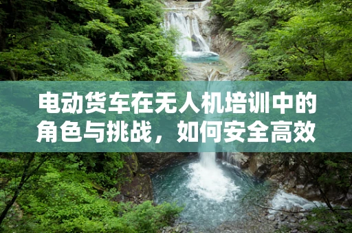 电动货车在无人机培训中的角色与挑战，如何安全高效地融入教学？