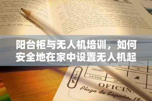 阳台柜与无人机培训，如何安全地在家中设置无人机起飞点？