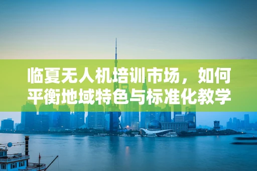 临夏无人机培训市场，如何平衡地域特色与标准化教学？