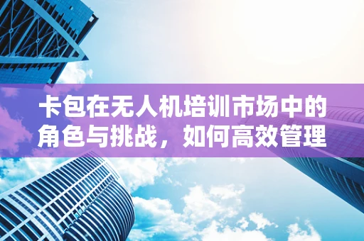 卡包在无人机培训市场中的角色与挑战，如何高效管理学员信息与课程资源？