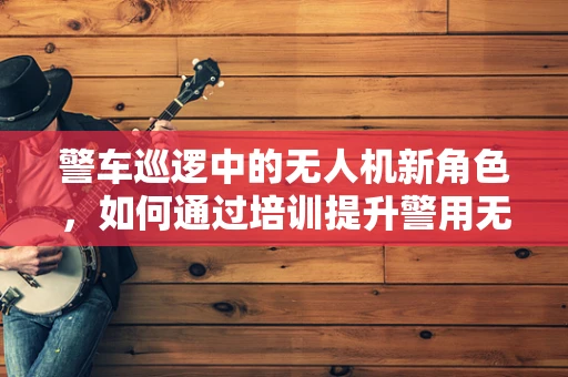 警车巡逻中的无人机新角色，如何通过培训提升警用无人机应对突发状况的能力？