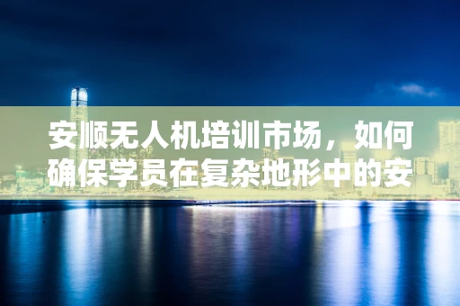 安顺无人机培训市场，如何确保学员在复杂地形中的安全操作？