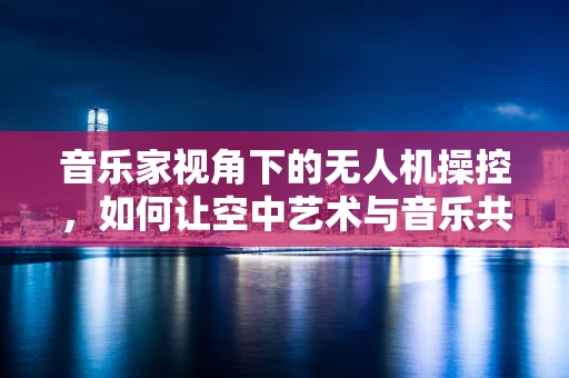 音乐家视角下的无人机操控，如何让空中艺术与音乐共鸣？
