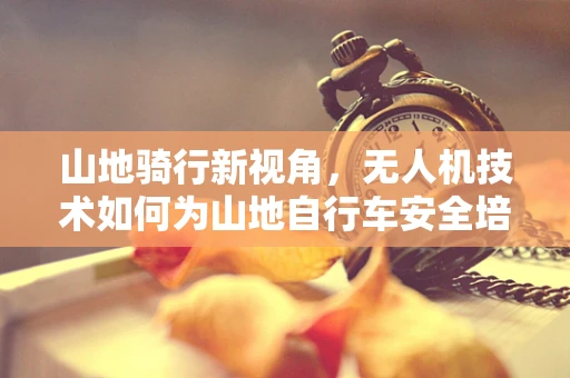 山地骑行新视角，无人机技术如何为山地自行车安全培训开辟新路径？