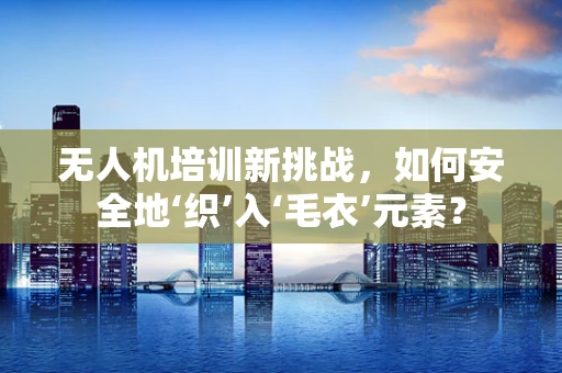 无人机培训新挑战，如何安全地‘织’入‘毛衣’元素？