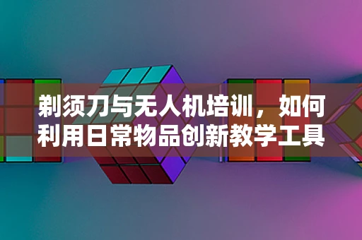 剃须刀与无人机培训，如何利用日常物品创新教学工具？
