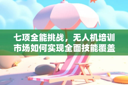 七项全能挑战，无人机培训市场如何实现全面技能覆盖？