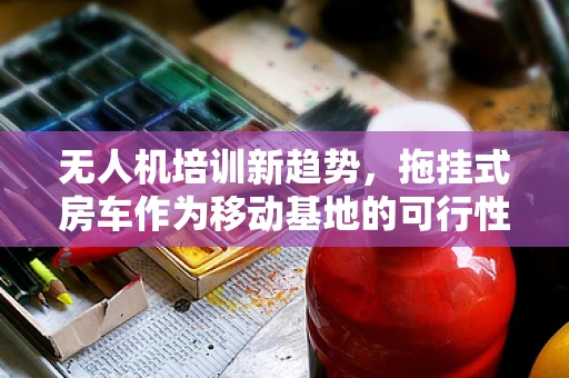 无人机培训新趋势，拖挂式房车作为移动基地的可行性探讨