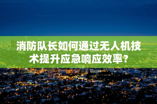 消防队长如何通过无人机技术提升应急响应效率？