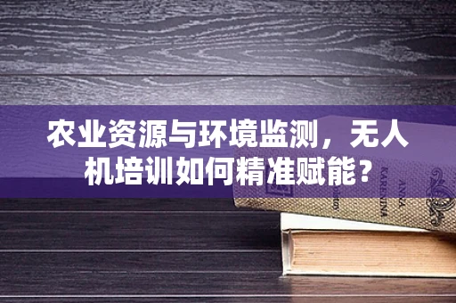 农业资源与环境监测，无人机培训如何精准赋能？