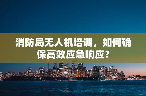 消防局无人机培训，如何确保高效应急响应？