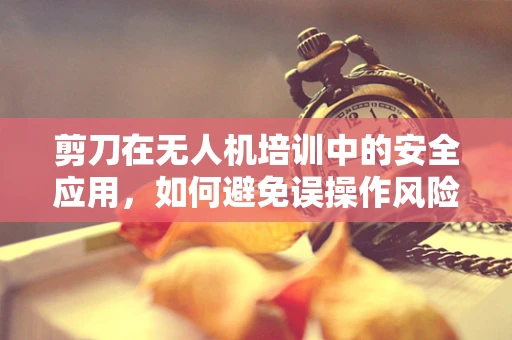 剪刀在无人机培训中的安全应用，如何避免误操作风险？