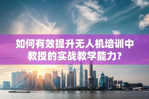 如何有效提升无人机培训中教授的实战教学能力？