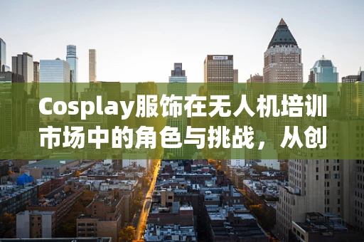 Cosplay服饰在无人机培训市场中的角色与挑战，从创意到实践的跨越