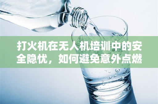 打火机在无人机培训中的安全隐忧，如何避免意外点燃？