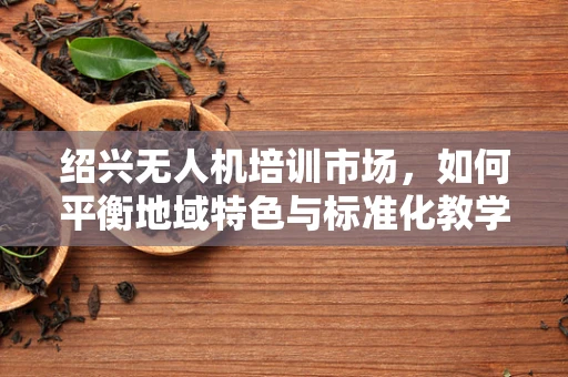 绍兴无人机培训市场，如何平衡地域特色与标准化教学？