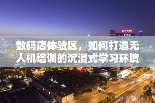 数码店体验区，如何打造无人机培训的沉浸式学习环境？