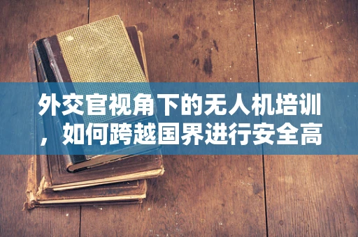 外交官视角下的无人机培训，如何跨越国界进行安全高效的空中作业？