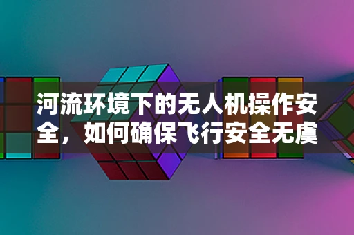 河流环境下的无人机操作安全，如何确保飞行安全无虞？