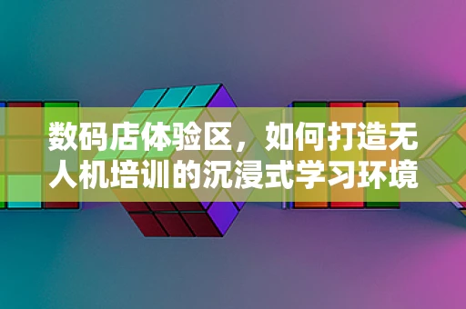 数码店体验区，如何打造无人机培训的沉浸式学习环境？