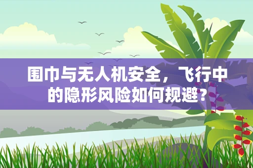 围巾与无人机安全，飞行中的隐形风险如何规避？
